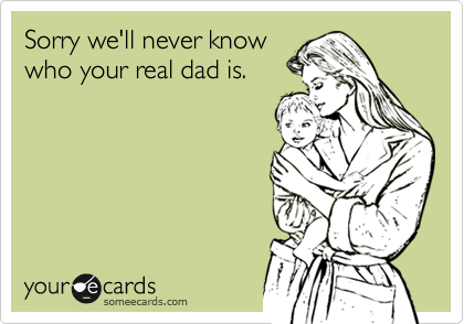 Sorry we'll never knowwho your real dad is.