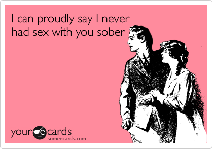 I can proudly say I never
had sex with you sober