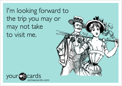 I'm looking forward to 
the trip you may or 
may not take
to visit me.