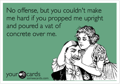No offense, but you couldn't make me hard if you propped me upright and poured a vat of
concrete over me.
