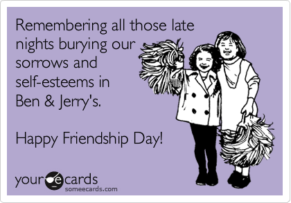 Remembering all those late
nights burying our
sorrows and
self-esteems in
Ben & Jerry's. 

Happy Friendship Day!