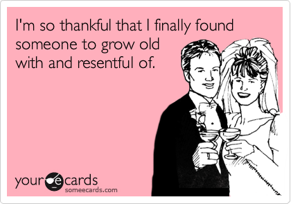 I'm so thankful that I finally found someone to grow old
with and resentful of.