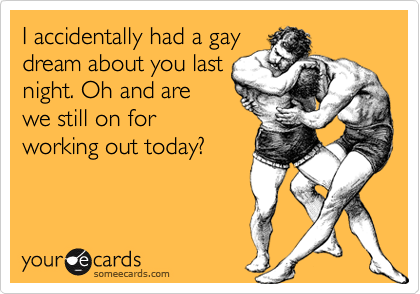I accidentally had a gay
dream about you last
night. Oh and are
we still on for
working out today?