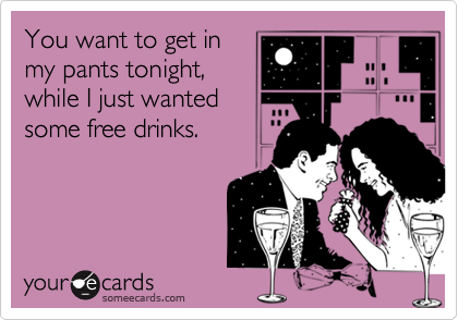 You want to get in
my pants tonight,
while I just wanted
some free drinks.