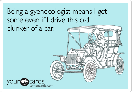 Being a gyenecologist means I get some even if I drive this old
clunker of a car.