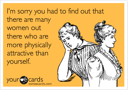 I'm sorry you had to find out that there are many
women out
there who are
more physically
attractive than
yourself.
