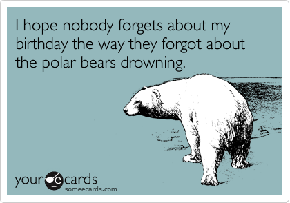 I hope nobody forgets about my birthday the way they forgot about the polar bears drowning.