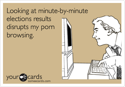 Looking at minute-by-minute elections results
disrupts my porn
browsing.