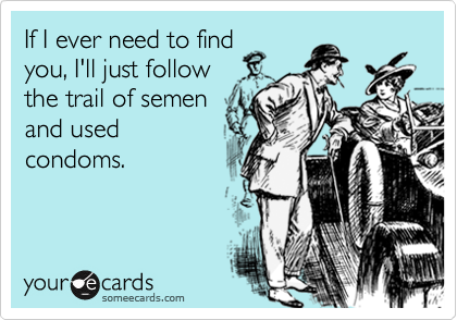 If I ever need to findyou, I'll just followthe trail of semenand usedcondoms.