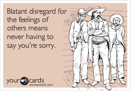 Blatant disregard for
the feelings of
others means 
never having to 
say you're sorry.