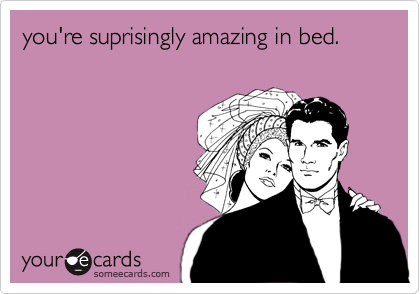 you're suprisingly amazing in bed.
