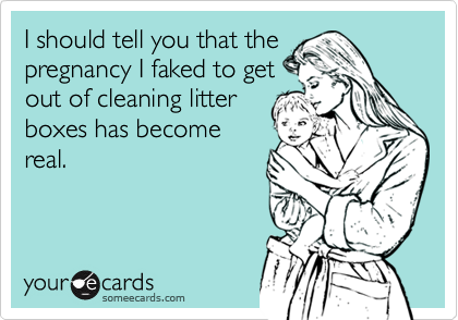 I should tell you that thepregnancy I faked to getout of cleaning litterboxes has becomereal.