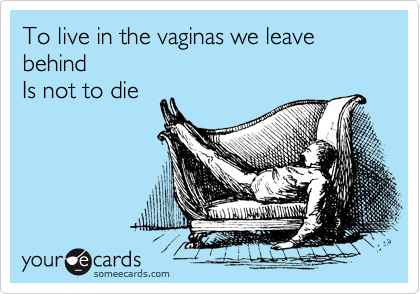 To live in the vaginas we leave behind
Is not to die