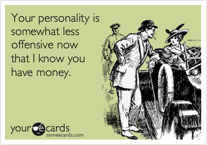 Your personality is
somewhat less
offensive now
that I know you
have money.