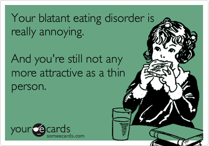 Your blatant eating disorder isreally annoying.And you're still not anymore attractive as a thinperson.