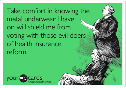 Take comfort in knowing the
metal underwear I have
on will shield me from
voting with those evil doers
of health insurance
reform.