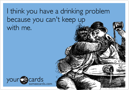I think you have a drinking problem because you can't keep upwith me.