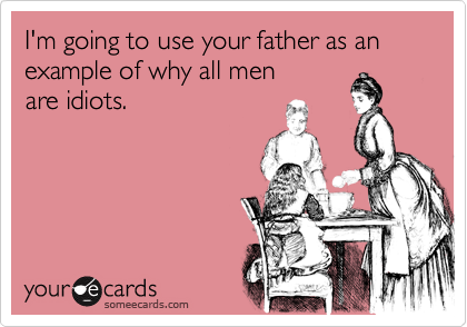 I'm going to use your father as an example of why all men
are idiots.