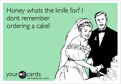 Honey whats the knife for? I
dont remember
ordering a cake!