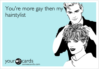 You're more gay then my
hairstylist