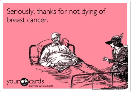 Seriously, thanks for not dying of breast cancer.
