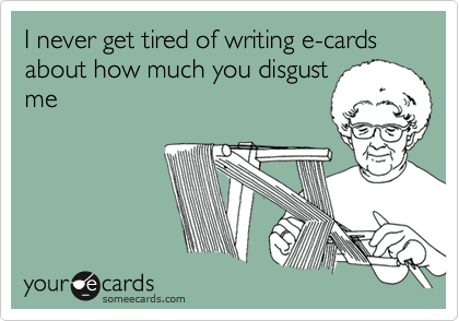 I never get tired of writing e-cards about how much you disgust
me