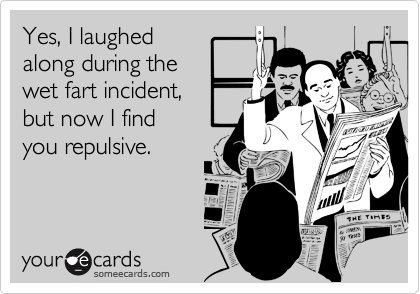 Yes, I laughed
along during the
wet fart incident, 
but now I find
you repulsive.