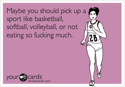 Maybe you should pick up asport like basketball,softball, volleyball, or noteating so fucking much.