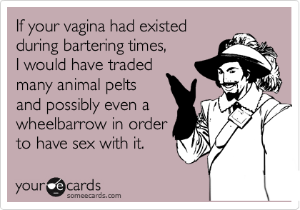 If your vagina had existed 
during bartering times, 
I would have traded
many animal pelts 
and possibly even a 
wheelbarrow in order 
to have sex with it.