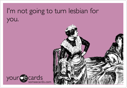 I'm not going to turn lesbian for you.