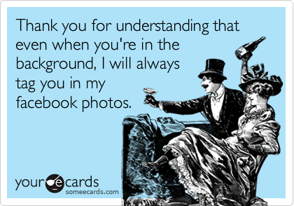 Thank you for understanding that even when you're in the
background, I will always
tag you in my
facebook photos.