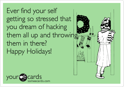 Ever find your self
getting so stressed that
you dream of hacking
them all up and throwing
them in there?
Happy Holidays!