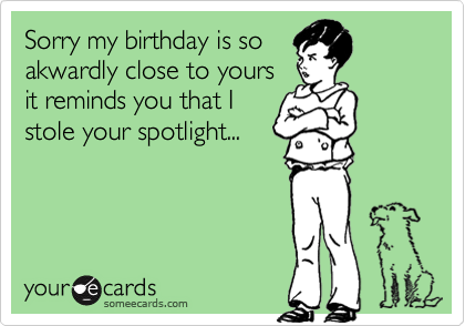 Sorry my birthday is so
akwardly close to yours
it reminds you that I
stole your spotlight...