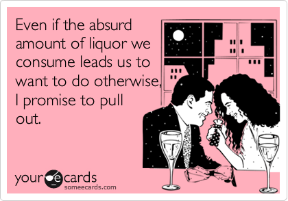 Even if the absurd
amount of liquor we
consume leads us to
want to do otherwise,
I promise to pull
out.