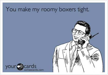 You make my roomy boxers tight.