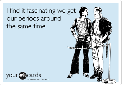 I find it fascinating we getour periods aroundthe same time