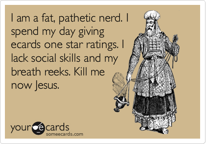 I am a fat, pathetic nerd. I
spend my day giving
ecards one star ratings. I
lack social skills and my
breath reeks. Kill me
now Jesus.
