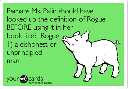 Perhaps Ms. Palin should have looked up the definition of Rogue BEFORE using it in her
book title?  Rogue:
1) a dishonest or 
unprincipled
man.