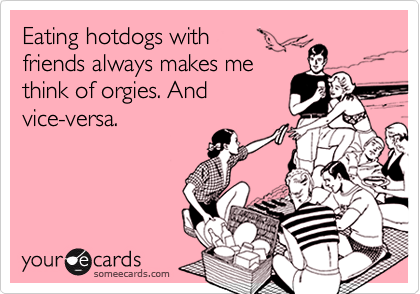 Eating hotdogs with
friends always makes me
think of orgies. And
vice-versa.