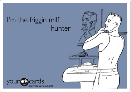 
I'm the friggin milf 
                     hunter