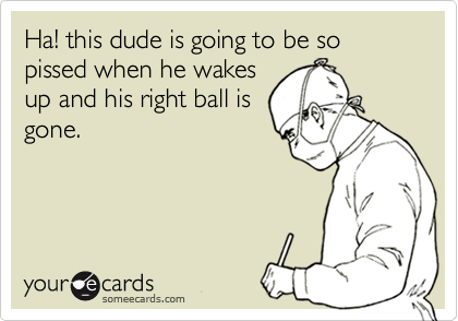 Ha! this dude is going to be so pissed when he wakes
up and his right ball is
gone.