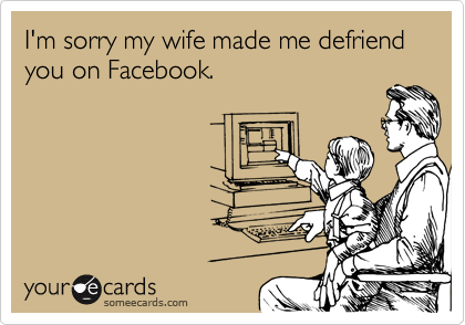 I'm sorry my wife made me defriend you on Facebook.