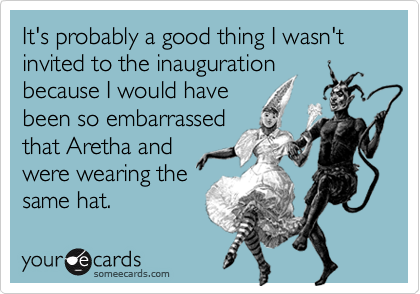 It's probably a good thing I wasn't invited to the inaugurationbecause I would havebeen so embarrassedthat Aretha andwere wearing thesame hat.