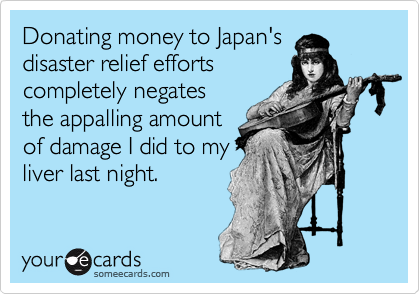 Donating money to Japan's
disaster relief efforts
completely negates
the appalling amount
of damage I did to my
liver last night.