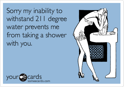 Sorry my inability to
withstand 211 degree
water prevents me
from taking a shower
with you.