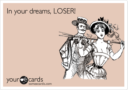 In your dreams, LOSER!