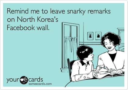 Remind me to leave snarky remarks on North Korea's
Facebook wall.