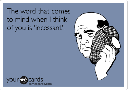 The word that comes
to mind when I think
of you is 'incessant'.