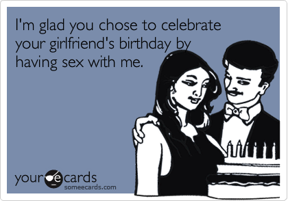 I'm glad you chose to celebrate your girlfriend's birthday byhaving sex with me.