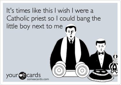 It's times like this I wish I were a Catholic priest so I could bang the little boy next to me